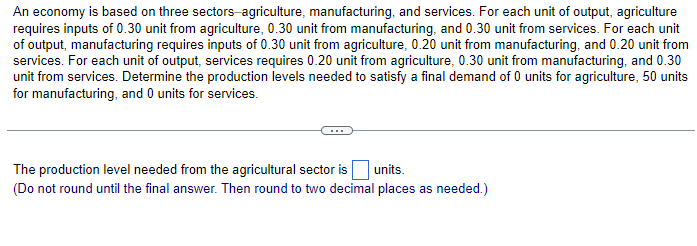 An economy is based on three sectors-agriculture, manufacturing, and services. For each unit of output, agriculture
requires inputs of 0.30 unit from agriculture, 0.30 unit from manufacturing, and 0.30 unit from services. For each unit
of output, manufacturing requires inputs of 0.30 unit from agriculture, 0.20 unit from manufacturing, and 0.20 unit from
services. For each unit of output, services requires 0.20 unit from agriculture, 0.30 unit from manufacturing, and 0.30
unit from services. Determine the production levels needed to satisfy a final demand of 0 units for agriculture, 50 units
for manufacturing, and 0 units for services.
The production level needed from the agricultural sector is
units.
(Do not round until the final answer. Then round to two decimal places as needed.)