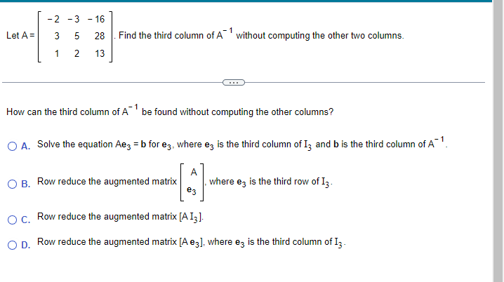 Let A =
-2 -3 -16
3
5
28
1
2 13
4.0
Find the third column of A1 without computing the other two columns.
How can the third column of A¹ be found without computing the other columns?
O A. Solve the equation Ae3 = b for e3, where ez is the third column of 13 and b is the third column of A¹.
A
e3
O B. Row reduce the augmented matrix where e3 is the third row of I3.
O C. Row reduce the augmented matrix [A I3].
O D. Row reduce the augmented matrix [A e3], where ez is the third column of 13 -