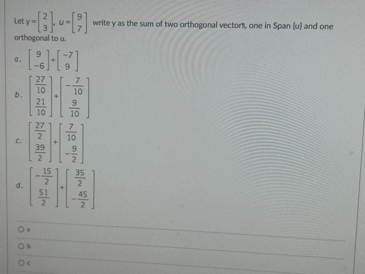 **Orthogonal Vector Decomposition**

---

Given Problem Statement:
Let \(\mathbf{y} = \begin{bmatrix} 2 \\ 3 \end{bmatrix}\) and \(\mathbf{u} = \begin{bmatrix} 9 \\ 7 \end{bmatrix}\). Write \(\mathbf{y}\) as the sum of two orthogonal vectors, one in \(\text{Span} \{\mathbf{u}\}\) and one orthogonal to \(\mathbf{u}\).

---

**Options:**

**a.**

\[
\begin{bmatrix} 
9 \\
-6 
\end{bmatrix} 
+ 
\begin{bmatrix} 
-7 \\ 
9 
\end{bmatrix}
\]

---

**b.**

\[
\begin{bmatrix} 
\frac{27}{10} \\ 
\frac{21}{10} 
\end{bmatrix} 
+ 
\begin{bmatrix} 
\frac{7}{10} \\ 
\frac{9}{10} 
\end{bmatrix}
\]

---

**c.**

\[
\begin{bmatrix} 
\frac{27}{2} \\ 
\frac{39}{2} 
\end{bmatrix} 
+ 
\begin{bmatrix} 
\frac{10}{9} \\ 
\frac{9}{2} 
\end{bmatrix}
\]

---

**d.**

\[
\begin{bmatrix} 
-\frac{15}{2} \\ 
\frac{51}{2} 
\end{bmatrix} 
+ 
\begin{bmatrix} 
\frac{35}{2} \\ 
-\frac{45}{2} 
\end{bmatrix}
\]

---

**Multiple Choice:**

- \( \circ \) a
- \( \circ \) b
- \( \circ \) c
- \( \circ \) d