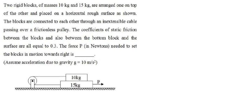 Two rigid blocks, of masses 10 kg and 15 kg, are arranged one on top
of the other and placed on a horizontal rough surface as shown.
The blocks are connected to each other through an inextensible cable
passing over a frictionless pulley. The coefficients of static friction
between the blocks and also between the bottom block and the
surface are all equal to 0.3. The force P (in Newtons) needed to set
the blocks in motion towards right is,
(Assume acceleration due to gravity g = 10 m/s²)
10kg
15kg