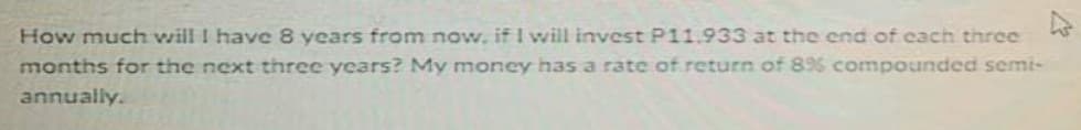 How much will I have 8 years from now, if I will invest P11.933 at the end of cach three
months for the next three years? My money has a rate of return of 89% compounded semi-
annually.
