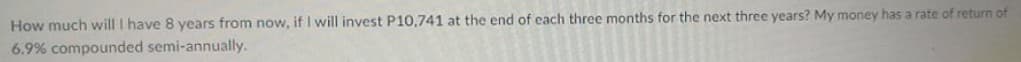 How much will I have 8 years from now, if I will invest P10,741 at the end of each three months for the next three years? My money has a rate of return of
6.9% compounded semi-annually.
