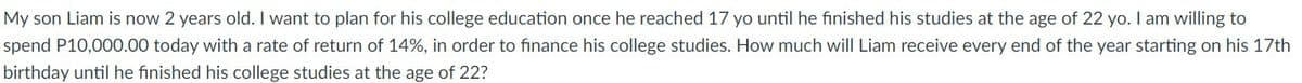 My son Liam is now 2 years old. I want to plan for his college education once he reached 17 yo until he finished his studies at the age of 22 yo. I am willing to
spend P10,000.00 today with a rate of return of 14%, in order to finance his college studies. How much will Liam receive every end of the year starting on his 17th
birthday until he finished his college studies at the age of 22?
