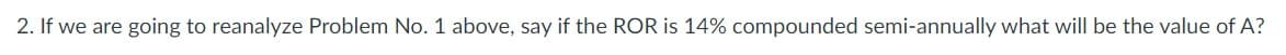 2. If we are going to reanalyze Problem No. 1 above, say if the ROR is 14% compounded semi-annually what will be the value of A?
