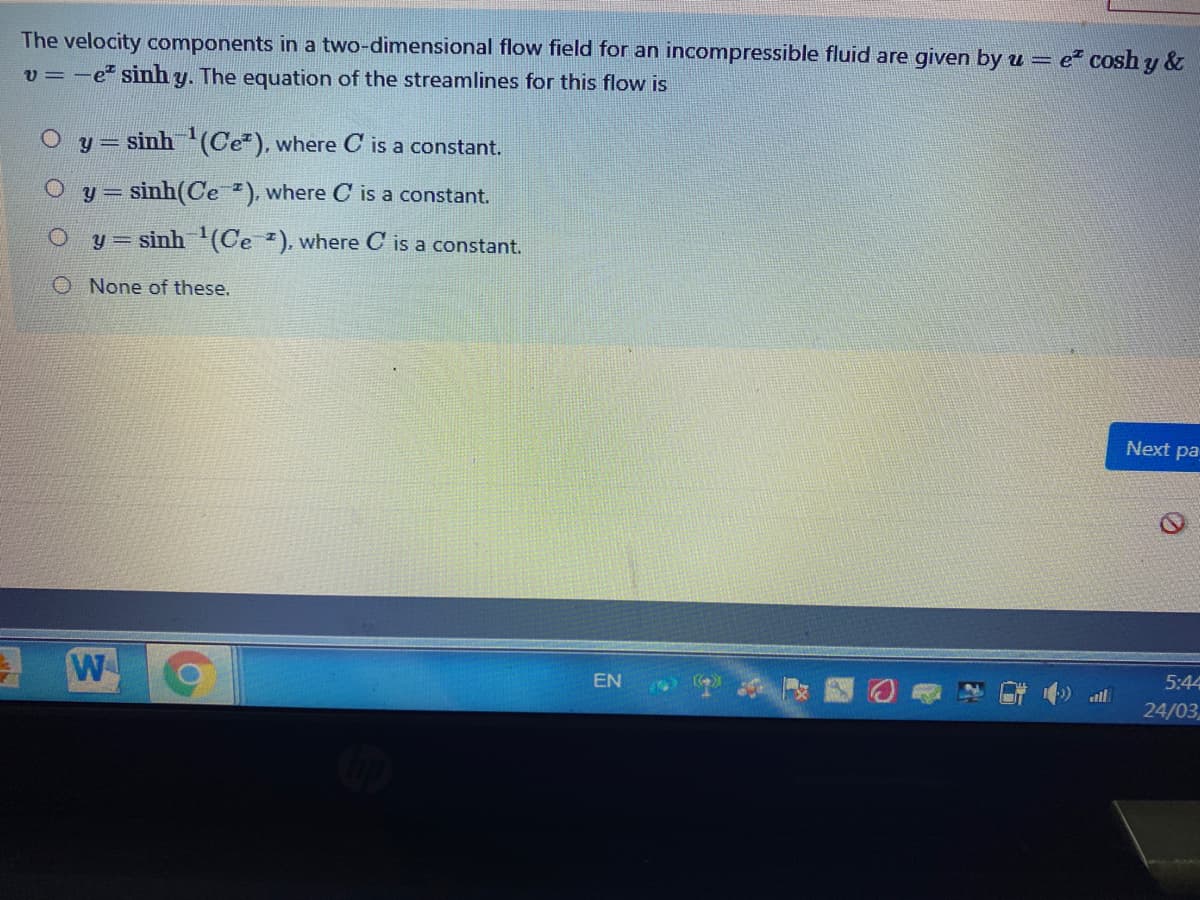 The velocity components in a two-dimensional flow field for an incompressible fluid are given by u = e cosh y &
v = -e" sinh y. The equation of the streamlines for this flow is
y =
sinh (Ce"), where C is a constant.
= sinh(Ce ). where C is a constant.
y = sinh (Ce ). where C is a constant.
O None of these.
Next pa
5:44
EN
all
24/03
