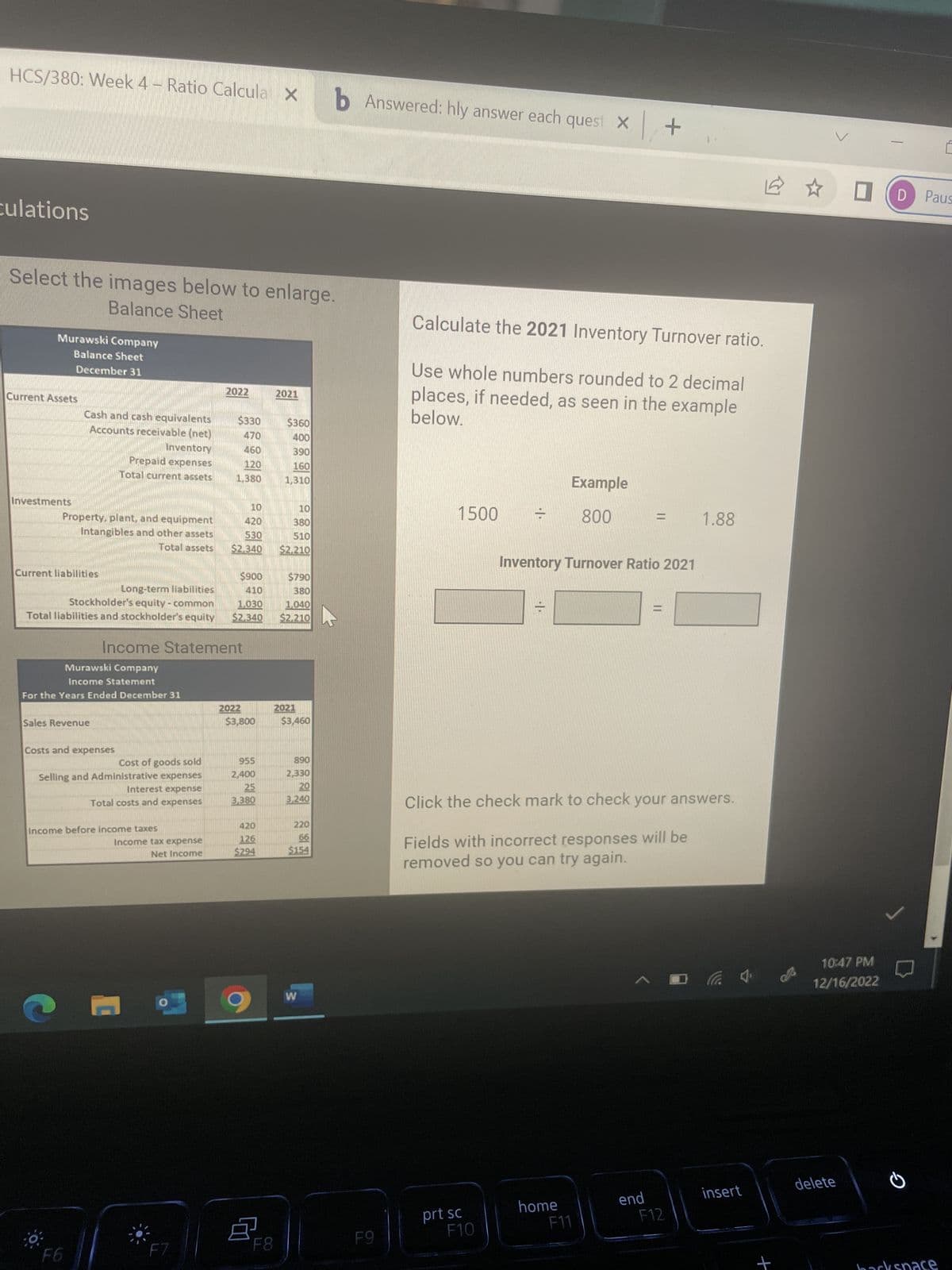 HCS/380: Week 4 - Ratio Calculab Answered: hly answer each quest x +
culations
Select the images below to enlarge.
Balance Sheet
Murawski Company
Balance Sheet
December 31
Current Assets
Investments
Cash and cash equivalents
Accounts receivable (net)
Property, plant, and equipment
Intangibles and other assets
Total assets
Current liabilities
Long-term liabilities
Stockholder's equity - common
Total liabilities and stockholder's equity
Inventory
Prepaid expenses
Total current assets
Sales Revenue
Murawski Company
Income Statement
For the Years Ended December 31
Costs and expenses
F6
Cost of goods sold
Selling and Administrative expenses
Interest expense
Total costs and expenses
Income Statement
Income before income taxes
Income tax expense
Net Income
1
2022
F7
$330
470
460
120
1.380
10
420
530
$2.340
$900
410
1.030
$2.340
2022
$3,800
955
2,400
25
3,380
420
126
$294
8
F8
2021
$360
400
390
160
1,310
10
380
510
$2,210
$790
380
1,040
$2,210
2021
$3,460
890
2,330
20
3,240
220
66
$154
W
F9
Calculate the 2021 Inventory Turnover ratio.
Use whole numbers rounded to 2 decimal
places, if needed, as seen in the example
below.
1500 =
prt sc
F10
Click the check mark to check your answers.
Fields with incorrect responses will be
removed so you can try again.
Example
800
Inventory Turnover Ratio 2021
home
F11
= 1.88
A
end
F12
insert
+
10:47 PM
12/16/2022
delete
E
Paus
backspace