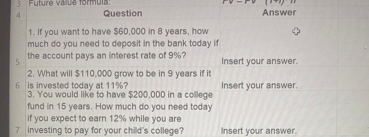 3 Future value formula:
4
Question
1. If you want to have $60,000 in 8 years, how
much do you need to deposit in the bank today if
the account pays an interest rate of 9%?
5
2. What will $110,000 grow to be in 9 years if it
6 is invested today at 11%?
3. You would like to have $200,000 in a college
fund in 15 years. How much do you need today
if you expect to earn 12% while you are
7 investing to pay for your child's college?
Answer
+
Insert your answer.
Insert your answer.
Insert your answer.