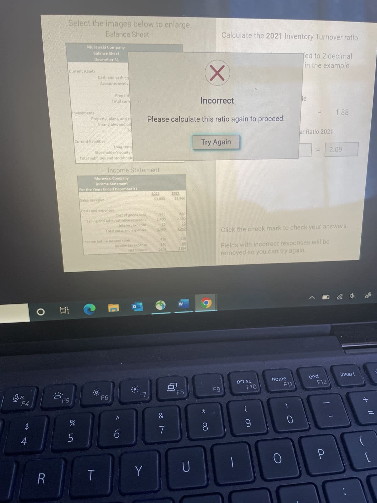 ex
F4
$
4
O
R
Select the images below to enlarge.
Balance Sheet
8
31
Current Assets
F5
de in
Murawski Company
Balance Sheet
December 31
%
5
tments.
Current liabilitles
Cash and cash
Accounts receivi
Property, plant, ander
Intangibles and oth
Long-term
Stockholder's equity -
Total liabilities and stockholde
Prepaid
Total curre
Sales Revenue
Murawski Company
Income Statement
For the Years Ended December 31
Income Statement
costs and expenses
T
Cost of goods sold
Selling and Administrative expenses
interest expense
Total costs and expenses
income before income taxes
F6
Incontve tax expense
Net Income
C
A
6
F7
Y
Incorrect
Please calculate this ratio again to proceed.
2022
$3,800
955
2,400
25
3.380
420
126
$294
&
7
2021
$3.460
8
890
2.330
2.0
3,240
220
W
F8
U
*
Calculate the 2021 Inventory Turnover ratio.
led to 2 decimal
in the example
X
Try Again
8
F9
prt sc
F10
(
9
10
Click the check mark to check your answers.
Fields with incorrect responses will be
removed so you can try again.
home
O
F11
le
0
11
er Ratio 2021
end
F12
1.88
P
2.09
insert
+ 11
{
[