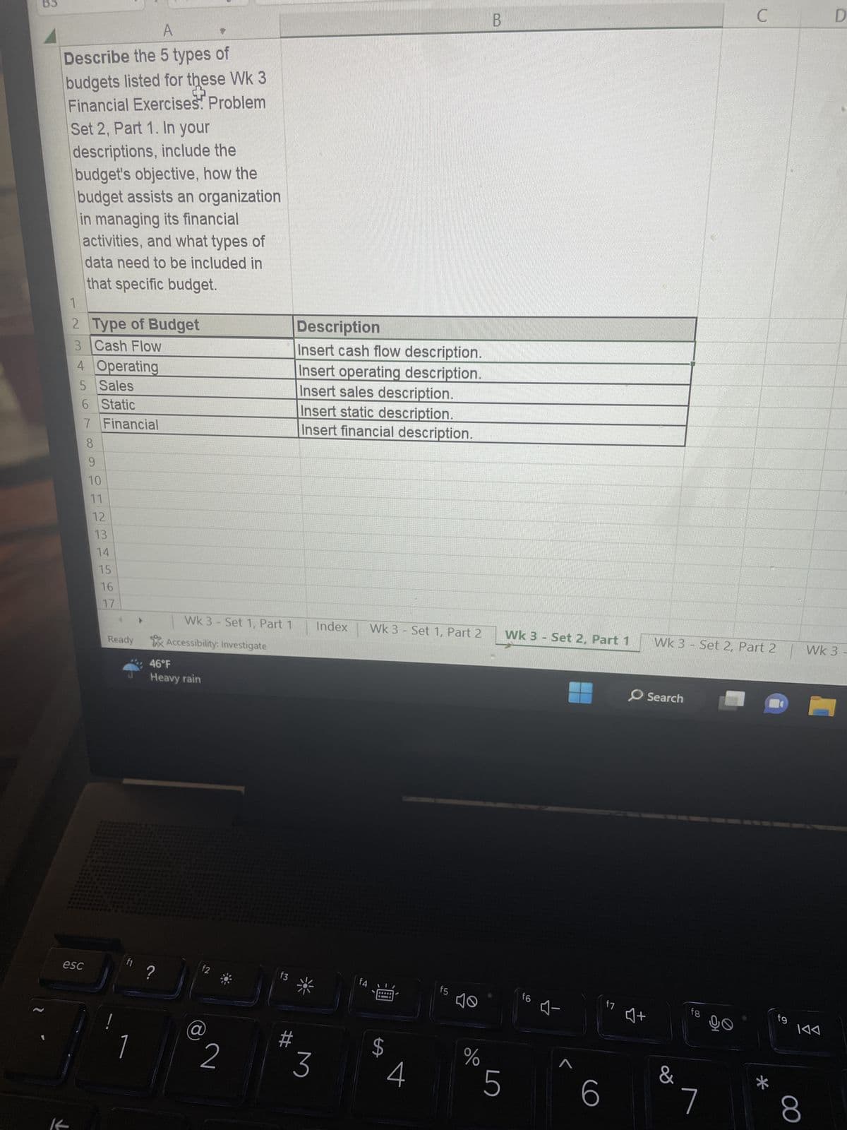 A
Describe the 5 types of
budgets listed for these WK 3
[+
Financial Exercises. Problem
Set 2, Part 1. In your
descriptions, include the
budget's objective, how the
budget assists an organization
in managing its financial
activities, and what types of
data need to be included in
that specific budget.
1
2
3 Cash Flow
Type of Budget
4 Operating
5 Sales
6 Static
7 Financial
8
esc
9
10
11
12
13
14
15
16
17
Ready Accessibility: Investigate
***
Wk 3-Set 1, Part 1
fl ?
1
46°F
Heavy rain
f2
2
f3
Description
Insert cash flow description.
Insert operating description.
Insert sales description.
Insert static description.
Insert financial description.
3
Index Wk 3 Set 1, Part 2
f4
$
LA
4
f5
%
B
5
Wk 3 - Set 2, Part 1
f6 A-
ㄱ
6
O Search
47 at
Wk 3 - Set 2, Part 2
&
fg
ㄱ
C
96
f9
D
Wk 3-
8