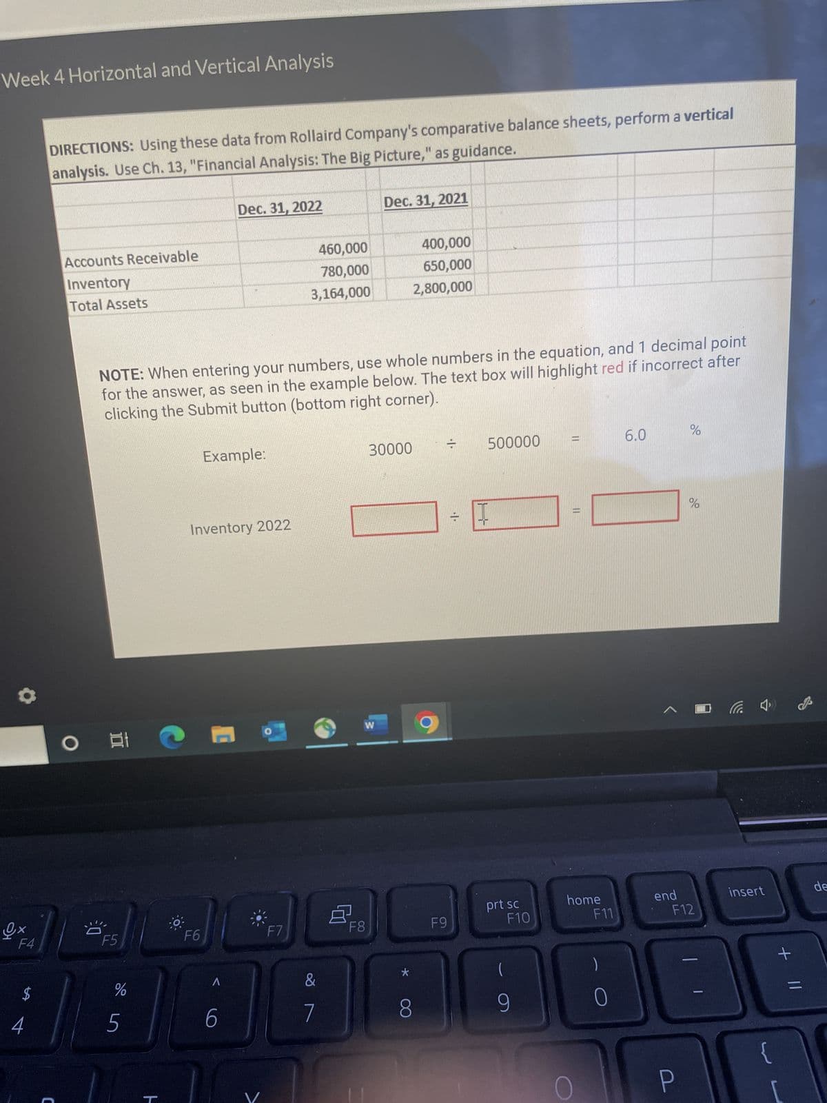 Week 4 Horizontal and Vertical Analysis
Ox
F4
$
DIRECTIONS: Using these data from Rollaird Company's comparative balance sheets, perform a vertical
analysis. Use Ch. 13, "Financial Analysis: The Big Picture," as guidance.
4
Accounts Receivable
Inventory
Total Assets
C
O
3:0
Et
NOTE: When entering your numbers, use whole numbers in the equation, and 1 decimal point
for the answer, as seen in the example below. The text box will highlight red if incorrect after
clicking the Submit button (bottom right corner).
F5
%
5
ㅏ
Dec. 31, 2022
F6
Example:
Inventory 2022
6
460,000
780,000
3,164,000
F7
8
7
Dec. 31, 2021
W
F8
400,000
650,000
2,800,000
30000
·1·
=
F9
500000
2
= 1
prt sc
F10
||
JAQAAABBB
8
9
[
home
F11
6.0
%
olo
P
%
end
F12
insert
{
+
de
=