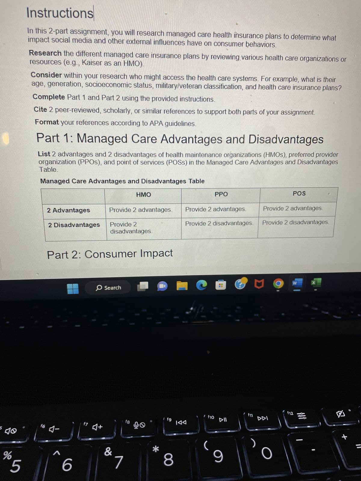 5
%
5
Instructions
In this 2-part assignment, you will research managed care health insurance plans to determine what
impact social media and other external influences have on consumer behaviors.
Research the different managed care insurance plans by reviewing various health care organizations or
resources (e.g., Kaiser as an HMO).
Consider within your research who might access the health care systems. For example, what is their
age, generation, socioeconomic status, military/veteran classification, and health care insurance plans?
Complete Part 1 and Part 2 using the provided instructions.
Cite 2 peer-reviewed, scholarly, or similar references to support both parts of your assignment.
Format your references according to APA guidelines.
Part 1: Managed Care Advantages and Disadvantages
List 2 advantages and 2 disadvantages of health maintenance organizations (HMOS), preferred provider
organization (PPOS), and point of services (POSS) in the Managed Care Advantages and Disadvantages
Table.
Managed Care Advantages and Disadvantages Table
f6
2 Advantages
2 Disadvantages
-
Part 2: Consumer Impact
r
6
f7
Provide 2 advantages.
Provide 2
disadvantages.
O Search
♫+
HMO
f8
&1
90
*
Afg
8
Provide 2 advantages.
PPO
Provide 2 disadvantages.
IAA
f10
©
==
DII
9
3
Provide 2 advantages.
Provide 2 disadvantages.
U
POS
DDI
W
f12
X
O
8
+