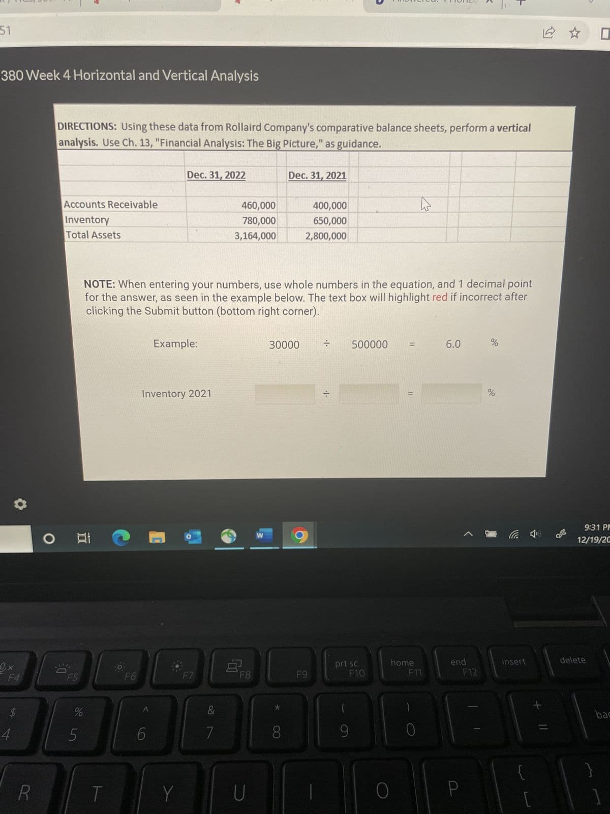 51
380 Week 4 Horizontal and Vertical Analysis
Qx
F4
$
4
R
DIRECTIONS: Using these data from Rollaird Company's comparative balance sheets, perform a vertical
analysis. Use Ch. 13, "Financial Analysis: The Big Picture," as guidance.
Accounts Receivable
Inventory
Total Assets
3.0
발
F5
%
di in
5
F6
Dec. 31, 2022
NOTE: When entering your numbers, use whole numbers in the equation, and 1 decimal point
for the answer, as seen in the example below. The text box will highlight red if incorrect after
clicking the Submit button (bottom right corner).
6
Example:
Inventory 2021
Y
0
F7
&
460,000
780,000
3,164,000
7
8
F8
U
W
Dec. 31, 2021
30000
8
400,000
650,000
2,800,000
F9
= 500000 =
··
prt sc
F10
9
O
11
h
home
F11
0
6.0
%
P
%
end
F12
B
insert
{
[
+ 11
2 ☆ 0
9:31 PM
12/19/20
delete
bac
]