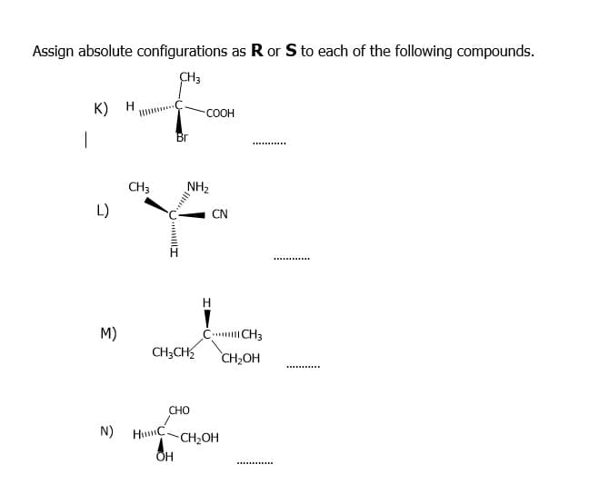 Assign absolute configurations as R or S to each of the following compounds.
CH3
к) н
COOH
Br
..........
CH3
NH2
L)
CN
M)
C CH3
CH;CH
CH,OH
CHO
N)
HuC.
CH2OH
U... I
