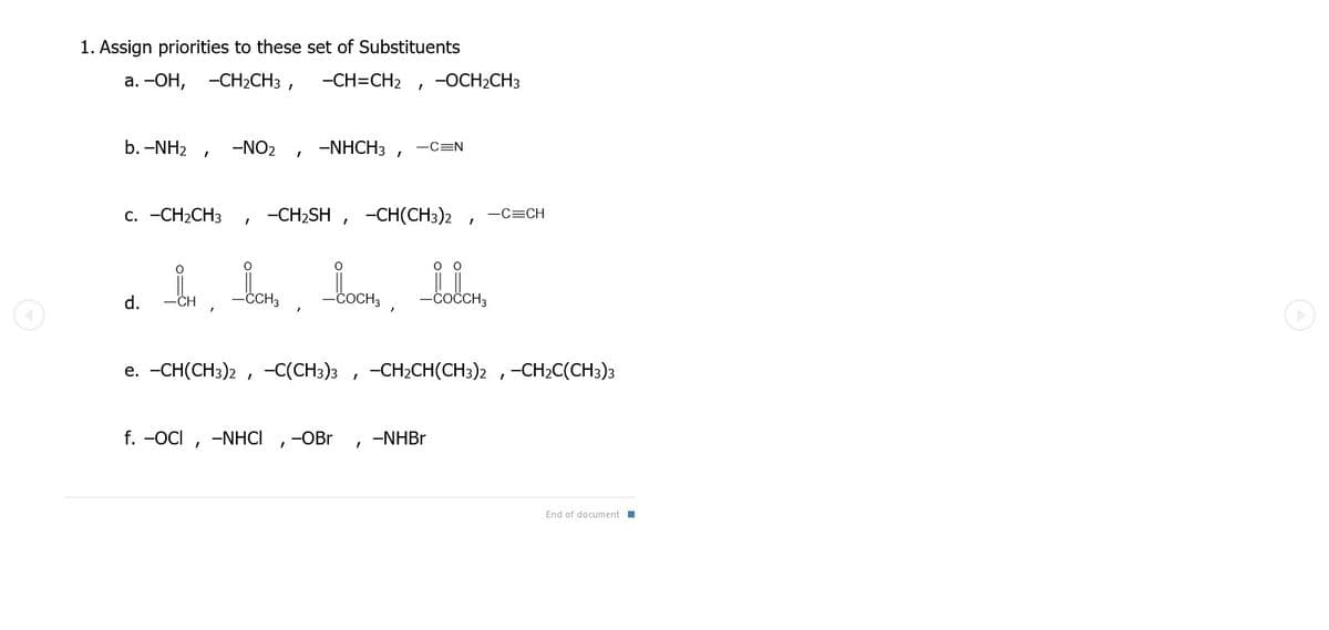 1. Assign priorities to these set of Substituents
а. -ОН, -СН2CH3 ,
-CH=CH2
-OCH2CH3
b. -NH2
-NO2
-NHCH3 ,
-C=N
с. -СH2CH3
-CH2SH , -CH(CH3)2
-C=CH
d.
CH
COCH3
-coČCH3
e. -CH(CH3)2 , -C(CH3)3 , -CH2CH(CH3)2 ,-CH2C(CH3)3
f. -OCI , -NHCI
-OBr
-NHB.
End of document I
