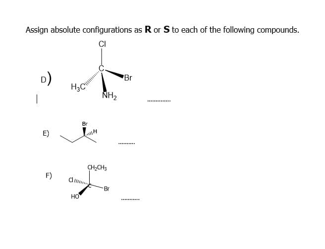 Assign absolute configurations as R or S to each of the following compounds.
CI
D)
Br
|
NH2
.......
Br
E)
CH,CH3
F)
Br
но
.........
