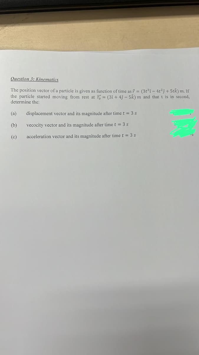 Question 3: Kinematics
The position vector of a particle is given as function of time as F = (3t³1-4t²j+ 5tk) m. If
the particle started moving from rest at = (3î+4) - 5k) m and that t is in second,
determine the:
(a)
(b)
(c)
displacement vector and its magnitude after time t = 3 s
vecocity vector and its magnitude after time t = 3 s
acceleration vector and its magnitude after time t = 3 s