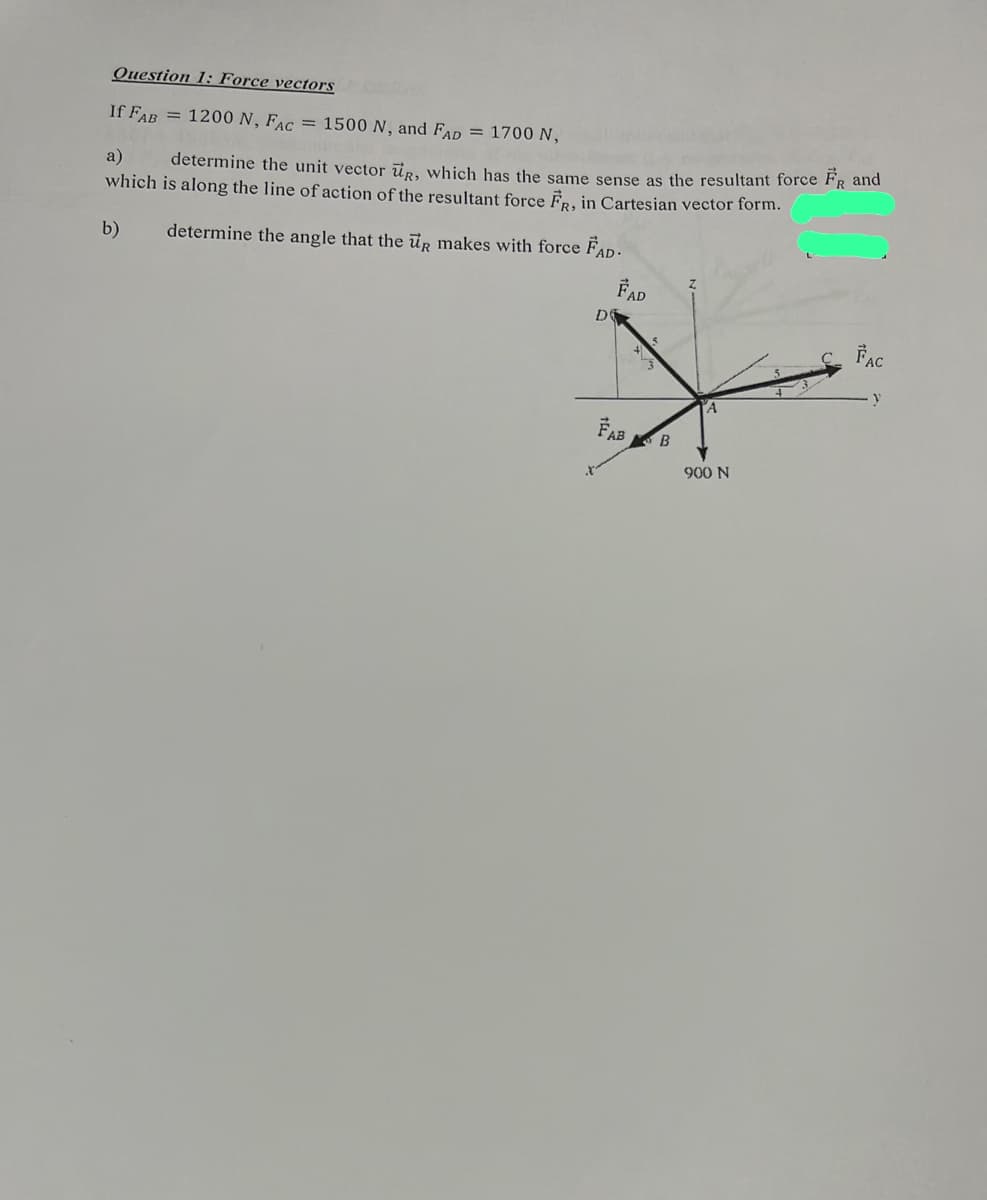 Question 1: Force vectors
If FAB = 1200 N, FAC = 1500 N, and FAD = 1700 N,
a) determine the unit vector up, which has the same sense as the resultant force FR and
which is along the line of action of the resultant force FR, in Cartesian vector form.
determine the angle that the ug makes with force FAD.
b)
D
X
FAD
FAB B
A
900 N
FAC
y