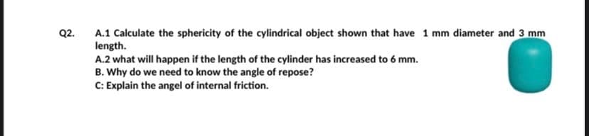 Q2.
A.1 Calculate the sphericity of the cylindrical object shown that have 1 mm diameter and 3 mm
length.
A.2 what will happen if the length of the cylinder has increased to 6 mm.
B. Why do we need to know the angle of repose?
C: Explain the angel of internal friction.