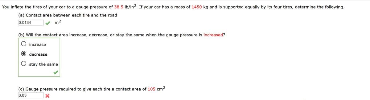 You inflate the tires of your car to a gauge pressure of 38.5 Ib/in2. If your car has a mass of 1450 kg and
supported equally by its four tires, determine the following.
(a) Contact area between each tire and the road
0.0134
m2
(b) Will the contact area increase, decrease, or stay the same when the gauge pressure is increased?
O increase
decrease
stay the same
(c) Gauge pressure required to give each tire a contact area of 105 cm2
3.83
