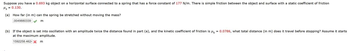 Suppose you have a 0.693 kg object on a horizontal surface connected to a spring that has a force constant of 177 N/m. There is simple friction between the object and surface with a static coefficient of friction
= 0.130.
Ms
(a) How far (in m) can the spring be stretched without moving the mass?
.0049880339
(b) If the object is set into oscillation with an amplitude twice the distance found in part (a), and the kinetic coefficient of friction is u = 0.0786, what total distance (in m) does it travel before stopping? Assume it starts
at the maximum amplitude.
1592258.4624 X
