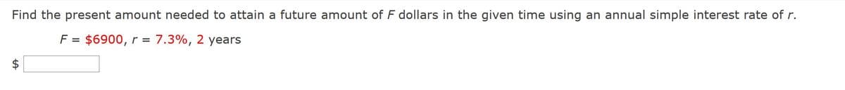 Find the present amount needed to attain a future amount of F dollars in the given time using an annual simple interest rate of r.
F = $6900, r =
7.3%, 2 years
%|
%24
