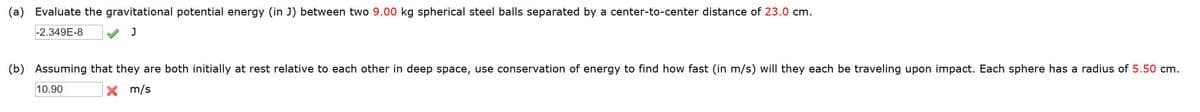 (a) Evaluate the gravitational potential energy (in J) between two 9.00 kg spherical steel balls separated by a center-to-center distance of 23.0 cm.
-2.349E-8
J
(b) Assuming that they are both initially at rest relative to each other in deep space, use conservation of energy to find how fast (in m/s) will they each be traveling upon impact. Each sphere has a radius of 5.50 cm.
10.90
X m/s
