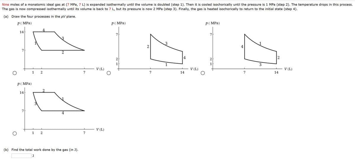 Nine moles of a monatomic ideal gas at (7 MPa, 7 L) is expanded isothermally until the volume is doubled (step 1). Then it is cooled isochorically until the pressure is 1 MPa (step 2). The temperature drops in this process.
The gas is now compressed isothermally until its volume is back to 7 L, but its pressure is now 2 MPa (step 3). Finally, the gas is heated isochorically to return to the initial state (step 4).
(a) Draw the four processes in the pV plane.
p( MPa)
p( MPa)
p( MPa)
4
14
7
7
1
2
4
7
2
4
2
2
2
1
1
3
V (L)
V (L)
V (L)
7
7
14
7
14
p( MPa)
2
14
7
4
V (L)
7
(b) Find the total work done by the gas (in J).
