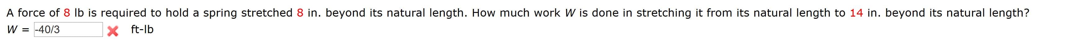 A force of 8 lb is required to hold a spring stretched 8 in. beyond its natural length. How much work W is done in stretching it from its natural length to 14 in. beyond its natural length?
W = -40/3
X ft-lb
