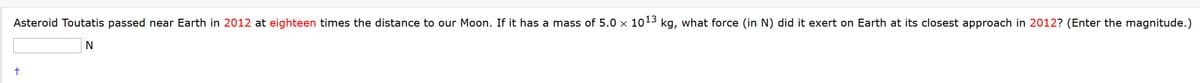 Asteroid Toutatis passed near Earth in 2012 at eighteen times the distance to our Moon. If it has a mass of 5.0 x 1013 kg, what force (in N) did it exert on Earth at its closest approach in 2012? (Enter the magnitude.)
