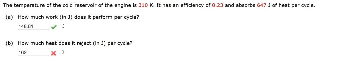 The temperature of the cold reservoir of the engine is 310 K. It has an efficiency of 0.23 and absorbs 647 J of heat per cycle.
(a) How much work (in J) does it perform per cycle?
148.81
J
(b) How much heat does it reject (in J) per cycle?
162
X J
