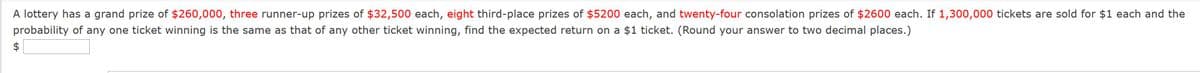 A lottery has a grand prize of $260,000, three runner-up prizes of $32,500 each, eight third-place prizes of $5200 each, and twenty-four consolation prizes of $2600 each. If 1,300,000 tickets are sold for $1 each and the
probability of any one ticket winning is the same as that of any other ticket winning, find the expected return on a $1 ticket. (Round your answer to two decimal places.)
