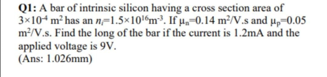 Ql: A bar of intrinsic silicon having a cross section area of
3×104 m² has an n=1.5×10!%m³. If µ,-0.14 m²/V.s and µp=0.05
m?/V.s. Find the long of the bar if the current is 1.2mA and the
applied voltage is 9V.
(Ans: 1.026mm)
