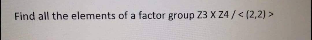 Find all the elements of a factor group Z3X Z4 /< (2,2) >
