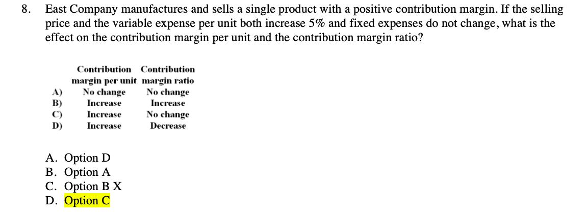 East Company manufactures and sells a single product with a positive contribution margin. If the selling
price and the variable expense per unit both increase 5% and fixed expenses do not change, what is the
effect on the contribution margin per unit and the contribution margin ratio?
8.
Contribution Contribution
margin per unit margin ratio
No change
Increase
Increase
Increase
No change
Increase
A)
B)
C)
D)
No change
Decrease
A. Option D
B. Option A
C. Option B X
D. Option C
