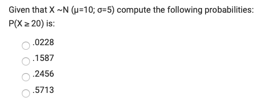 Given that X ~N (µ=10; o=5) compute the following probabilities:
P(X z 20) is:
.0228
.1587
.2456
.5713
