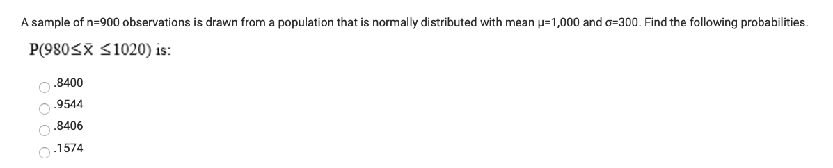 A sample of n=900 observations is drawn from a population that is normally distributed with mean µ=1,000 and o=300. Find the following probabilities.
P(980<X <1020) is:
O .8400
.9544
.8406
.1574
