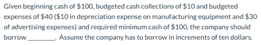 Given beginning cash of $100, budgeted cash collections of $10 and budgeted
expenses of $40 ($10 in depreciation expense on manufacturing equipment and $30
of advertising expenses) and required minimum cash of $100, the company should
Assume the company has to borrow in increments of ten dollars.
borrow
