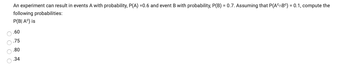 **Conditional Probability Calculation**

In an experiment, we have events A and B with the following probabilities:
- Probability of event A, \( P(A) = 0.6 \)
- Probability of event B, \( P(B) = 0.7 \)

We also have the probability of the intersection of the complement of A and the complement of B:
- \( P(A^c \cap B^c) = 0.1 \)

Based on this information, we need to compute the conditional probability \( P(B | A^c) \). The available choices are:
- \( 0.60 \)
- \( 0.75 \)
- \( 0.80 \)
- \( 0.34 \)