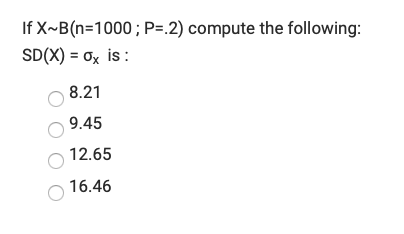 **Question: Calculating the Standard Deviation for a Binomial Distribution**

Given a binomial distribution \(X \sim B(n=1000, P=0.2)\), compute the standard deviation \(SD(X) = \sigma_X\):

### Options:
- \( \) 8.21
- \( \) 9.45
- \( \) 12.65
- \( \) 16.46

### Detailed Solution:

To find the standard deviation of a binomial distribution, use the formula:

\[ \sigma_X = \sqrt{n \cdot P \cdot (1 - P)} \]

Where:
- \(n\) is the number of trials.
- \(P\) is the probability of success on a single trial.

Given:
- \(n = 1000\)
- \(P = 0.2\)
- \(1 - P = 0.8\)

Substitute the values into the formula:

\[ \sigma_X = \sqrt{1000 \cdot 0.2 \cdot 0.8} \]

Now, calculate:

\[ \sigma_X = \sqrt{1000 \cdot 0.16} \]
\[ \sigma_X = \sqrt{160} \]
\[ \sigma_X \approx 12.65 \]

Thus, the correct answer is:

- \( \) 8.21
- \( \) 9.45
- \(x\) 12.65
- \( \) 16.46