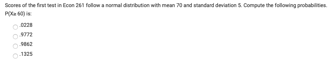 Scores of the first test in Econ 261 follow a normal distribution with mean 70 and standard deviation 5. Compute the following probabilities.
P(X2 60) is:
O.0228
.9772
O.9862
O:1325
