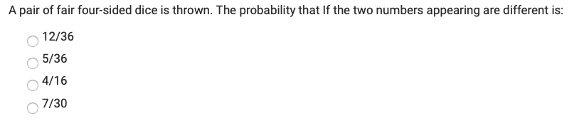 **Question:**
A pair of fair four-sided dice is thrown. The probability that if the two numbers appearing are different is:

- 12/36
- 5/36
- 4/16
- 7/30