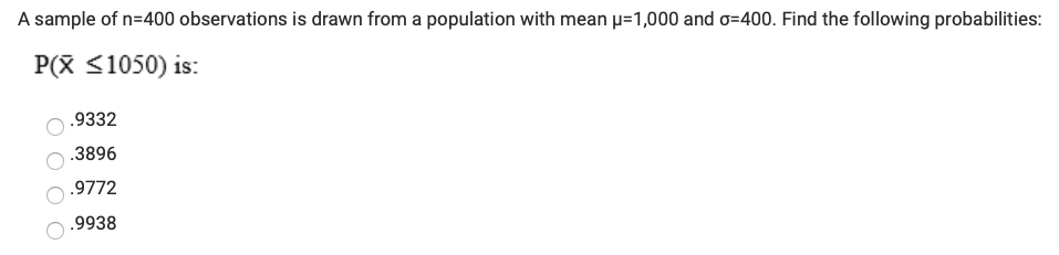 A sample of n=400 observations is drawn from a population with mean p=1,000 and o=400. Find the following probabilities:
P(X <1050) is:
.9332
.3896
.9772
.9938
