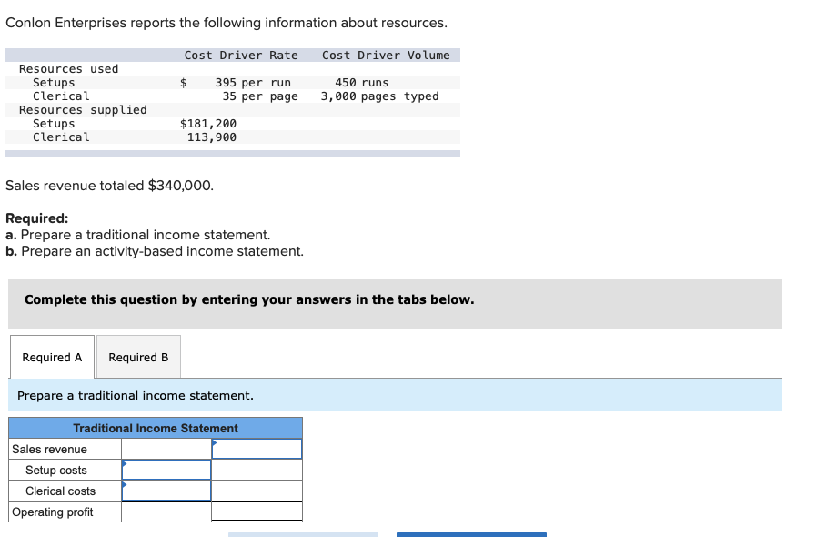 **Conlon Enterprises Resource Information**

Conlon Enterprises reports the following information about resources:

| Resources used   | Cost Driver Rate  | Cost Driver Volume |
|------------------|-------------------|--------------------|
| Setups           | $395 per run      | 450 runs           |
| Clerical         | $35 per page      | 3,000 pages typed  |

| Resources supplied|
|-------------------|
| Setups            | $181,200         |
| Clerical          | $113,900         |

Sales revenue totaled $340,000.

**Required:**
a. Prepare a traditional income statement.
b. Prepare an activity-based income statement.

**Task:**
Complete this question by entering your answers in the tabs below.

**Prepare a traditional income statement:**

**Traditional Income Statement**

|                               |                                      |
|-------------------------------|--------------------------------------|
| **Sales revenue**             |                                      |
| **Setup costs**               |                                      |
| **Clerical costs**            |                                      |
| **Operating profit**          |                                      |