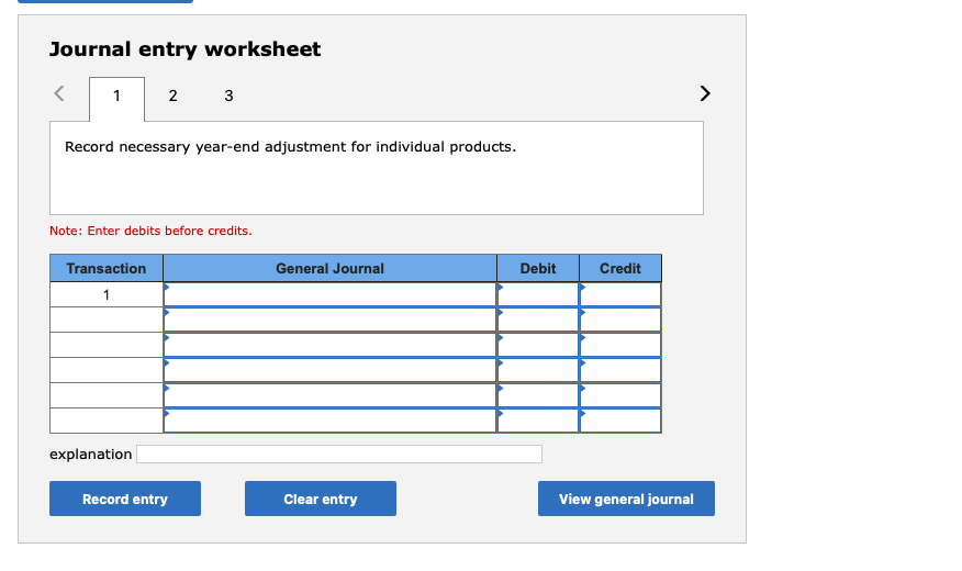 Journal entry worksheet
1 2 3
Record necessary year-end adjustment for individual products.
Note: Enter debits before credits.
Transaction
General Journal
Debit
Credit
1
explanation
Record entry
Clear entry
View general journal
