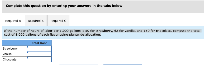 ### Cost Allocation Problem Using Plantwide Allocation

**Instructions:** 
Complete this question by entering your answers in the tabs below.

**Given Information:**
- If the number of hours of labor per 1,000 gallons is 50 for strawberry, 62 for vanilla, and 160 for chocolate, compute the total cost of 1,000 gallons of each flavor using plantwide allocation.

---

**Table:**

| Flavor         | Total Cost |
|----------------|------------|
| Strawberry     |            |
| Vanilla        |            |
| Chocolate      |            |

---

**Explanation of Given Information:**
- The number of hours of labor necessary for producing 1,000 gallons of each flavor is provided.
    - **Strawberry:** 50 hours
    - **Vanilla:** 62 hours
    - **Chocolate:** 160 hours

Using these values, calculate the total cost for producing 1,000 gallons of each flavor with the plantwide allocation method.

Fill in the blank cells in the table with your computed total costs for each flavor.