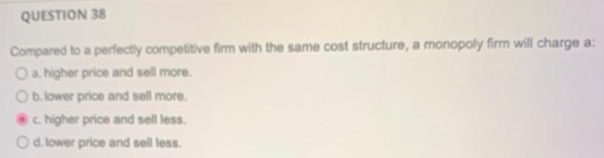 QUESTION 38
Compared to a perfectly competitive firm with the same cost structure, a monopoly firm will charge a:
Oa higher price and sell more.
Ob. lower price and sell more.
c higher price and sell less.
Od. lower price and sell less.
