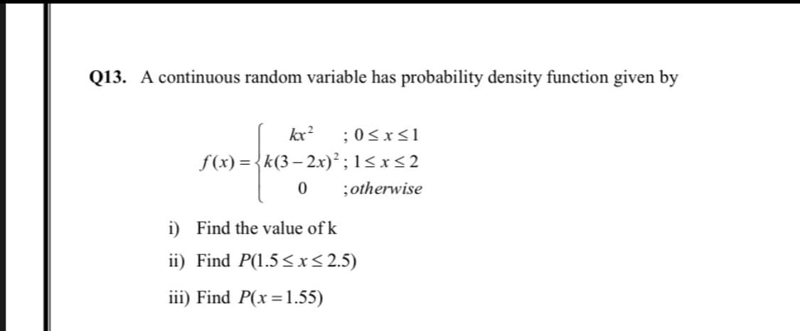 Q13. A continuous random variable has probability density function given by
kx?
;0<x<1
f(x) = {k(3– 2x)² ; 1<x<2
;otherwise
i) Find the value of k
ii) Find P(1.5 <x< 2.5)
iii) Find P(x=1.55)
