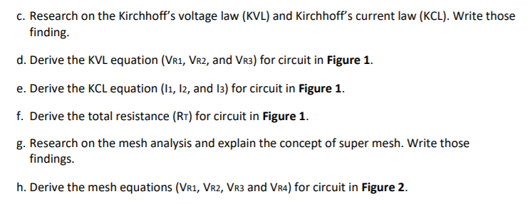 c. Research on the Kirchhoff's voltage law (KVL) and Kirchhoff's current law (KCL). Write those
finding.
d. Derive the KVL equation (VR1, Vr2, and Vr3) for circuit in Figure 1.
e. Derive the KCL equation (I1, I2, and I3) for circuit in Figure 1.
f. Derive the total resistance (RT) for circuit in Figure 1.
g. Research on the mesh analysis and explain the concept of super mesh. Write those
findings.
h. Derive the mesh equations (VR1, Vr2, VR3 and Vr4) for circuit in Figure 2.
