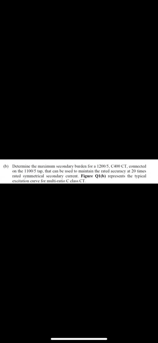 (b) Determine the maximum secondary burden for a 1200/5, C400 CT, connected
on the 1100/5 tap, that can be used to maintain the rated accuracy at 20 times
rated symmetrical secondary current. Figure Q1(b) represents the typical
excitation curve for multi-ratio C class CT.
