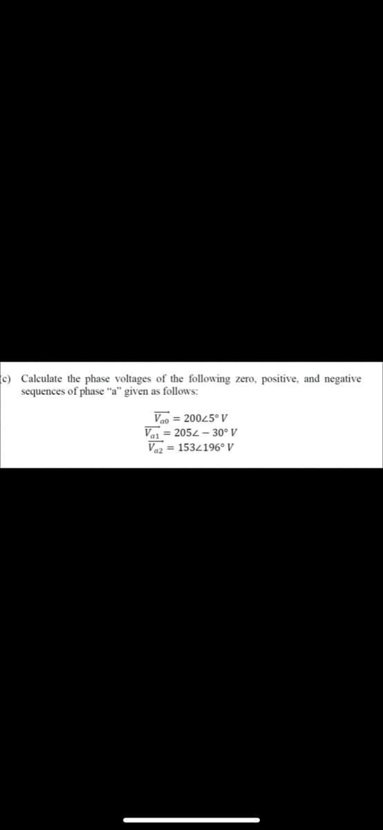 c) Calculate the phase voltages of the following zero, positive, and negative
sequences of phase “a" given as follows:
Vao = 20045° V
Vai = 2052 – 30° V
Vaz = 1534196° V
